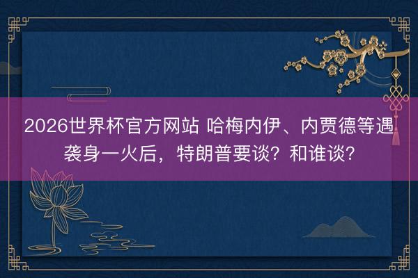 2026世界杯官方网站 哈梅内伊、内贾德等遇袭身一火后，特朗普要谈？和谁谈？