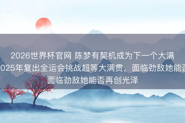 2026世界杯官网 陈梦有契机成为下一个大满贯球员，2025年复出全运会挑战超等大满贯，面临劲敌她能否再创光泽