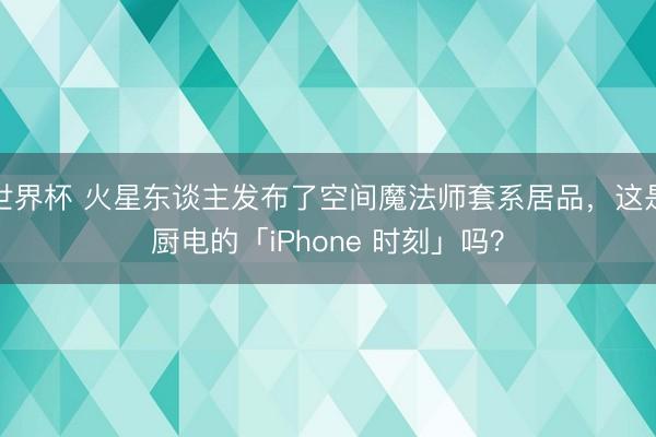 世界杯 火星东谈主发布了空间魔法师套系居品，这是厨电的「iPhone 时刻」吗？